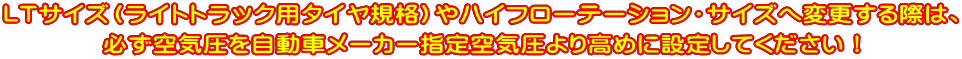 LTサイズ（ﾗｲﾄﾄﾗｯｸ用ﾀｲﾔ規格）やハイフローテーション・サイズへ変更する際は、 必ず空気圧を自動車メーカー指定空気圧より高めに設定してください！